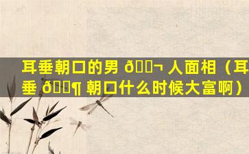 耳垂朝口的男 🐬 人面相（耳垂 🐶 朝口什么时候大富啊）